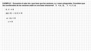 EJEMPLO : Encuentra el valor de x que hace que los vectores u y v sean ortogonales. Considera que
las coordenadas de los vectores están en una base ortonormal 𝒖 = (x , 2), 𝒗 = ( -1, x)
𝒖 . 𝒗 = 0
(x) ( -1) + 𝟐 𝑿 = 0
-x +𝟐𝒙 = 0
𝒙 = 0
 