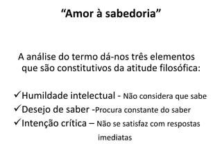 “Amor à sabedoria”


 A análise do termo dá-nos três elementos
  que são constitutivos da atitude filosófica:

Humildade intelectual - Não considera que sabe
Desejo de saber -Procura constante do saber
Intenção crítica – Não se satisfaz com respostas
                     imediatas
 