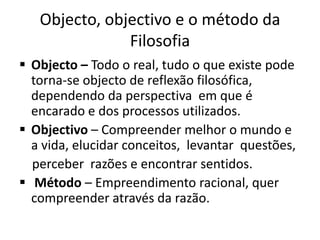 Objecto, objectivo e o método da
               Filosofia
 Objecto – Todo o real, tudo o que existe pode
  torna-se objecto de reflexão filosófica,
  dependendo da perspectiva em que é
  encarado e dos processos utilizados.
 Objectivo – Compreender melhor o mundo e
  a vida, elucidar conceitos, levantar questões,
  perceber razões e encontrar sentidos.
 Método – Empreendimento racional, quer
  compreender através da razão.
 