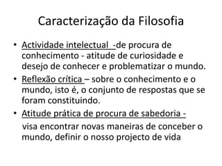 Caracterização da Filosofia
• Actividade intelectual -de procura de
  conhecimento - atitude de curiosidade e
  desejo de conhecer e problematizar o mundo.
• Reflexão crítica – sobre o conhecimento e o
  mundo, isto é, o conjunto de respostas que se
  foram constituindo.
• Atitude prática de procura de sabedoria -
  visa encontrar novas maneiras de conceber o
  mundo, definir o nosso projecto de vida
 