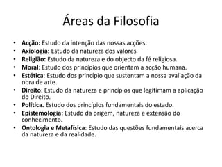 Áreas da Filosofia
•   Acção: Estudo da intenção das nossas acções.
•   Axiologia: Estudo da natureza dos valores
•   Religião: Estudo da natureza e do objecto da fé religiosa.
•   Moral: Estudo dos princípios que orientam a acção humana.
•   Estética: Estudo dos princípio que sustentam a nossa avaliação da
    obra de arte.
•   Direito: Estudo da natureza e princípios que legitimam a aplicação
    do Direito.
•   Política. Estudo dos princípios fundamentais do estado.
•   Epistemologia: Estudo da origem, natureza e extensão do
    conhecimento.
•   Ontologia e Metafísica: Estudo das questões fundamentais acerca
    da natureza e da realidade.
 