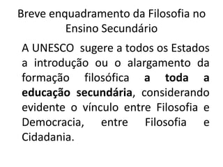 Breve enquadramento da Filosofia no
         Ensino Secundário
A UNESCO sugere a todos os Estados
a introdução ou o alargamento da
formação filosófica a toda a
educação secundária, considerando
evidente o vínculo entre Filosofia e
Democracia, entre Filosofia e
Cidadania.
 