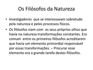 Os Filósofos da Natureza
• Investigadores que se interessavam sobretudo
  pela natureza e pelos processos físicos.
• Os filósofos viam com os seus próprios olhos que
  havia na natureza transformações constantes. Era
  comum entre os primeiros filósofos acreditarem
  que havia um elemento primordial responsável
  por essas transformações. – Procurar esse
  elemento era a grande tarefa destes filósofos.
 
