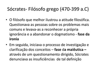 Sócrates- Filósofo grego (470-399 a.C)
• O filósofo que melhor ilustrou a atitude filosófica.
  Questionava as pessoas sobre os problemas mais
  comuns e levava-as a reconhecer a própria
  ignorância e a abandonar o dogmatismo - fase da
  ironia
• Em seguida, iniciava o processo de investigação e
  clarificação dos conceitos – fase da maiêutica –
  através de um questionamento dirigido, Sócrates
  denunciava as insuficiências de tal definição
 