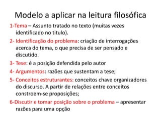 Modelo a aplicar na leitura filosófica
1-Tema – Assunto tratado no texto (muitas vezes
   identificado no titulo).
2- Identificação do problema: criação de interrogações
   acerca do tema, o que precisa de ser pensado e
   discutido.
3- Tese: é a posição defendida pelo autor
4- Argumentos: razões que sustentam a tese;
5- Conceitos estruturantes: conceitos chave organizadores
   do discurso. A partir de relações entre conceitos
   constroem-se proposições;
6-Discutir e tomar posição sobre o problema – apresentar
   razões para uma opção
 