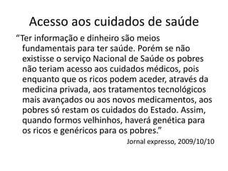 Acesso aos cuidados de saúde
“Ter informação e dinheiro são meios
  fundamentais para ter saúde. Porém se não
  existisse o serviço Nacional de Saúde os pobres
  não teriam acesso aos cuidados médicos, pois
  enquanto que os ricos podem aceder, através da
  medicina privada, aos tratamentos tecnológicos
  mais avançados ou aos novos medicamentos, aos
  pobres só restam os cuidados do Estado. Assim,
  quando formos velhinhos, haverá genética para
  os ricos e genéricos para os pobres.”
                           Jornal expresso, 2009/10/10
 