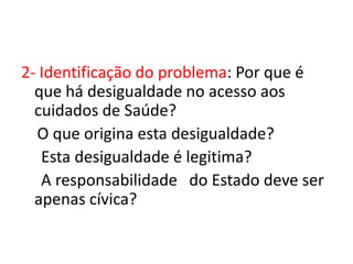2- Identificação do problema: Por que é
  que há desigualdade no acesso aos
  cuidados de Saúde?
  O que origina esta desigualdade?
   Esta desigualdade é legitima?
   A responsabilidade do Estado deve ser
  apenas cívica?
 