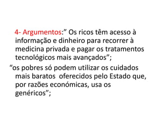 4- Argumentos:” Os ricos têm acesso à
  informação e dinheiro para recorrer à
  medicina privada e pagar os tratamentos
  tecnológicos mais avançados”;
“os pobres só podem utilizar os cuidados
  mais baratos oferecidos pelo Estado que,
  por razões económicas, usa os
  genéricos”;
 