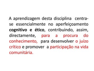 A aprendizagem desta disciplina centra-
se essencialmente no aperfeiçoamento
cognitivo e ético, contribuindo, assim,
directamente, para a procura do
conhecimento, para desenvolver o juízo
crítico e promover a participação na vida
comunitária.
 