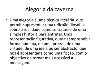 Alegoria da caverna
• Uma alegoria é uma técnica literária que
  permite apresentar uma reflexão filosófica..
  sobre a realidade como se tratasse de uma
  simples história para entreter. Uma
  representação figurativa, quase sempre sob a
  forma humana, de uma proeza, de uma
  virtude, de uma ideia ou ser abstracto, que
  nos é apresentada como uma ficção, com o
  objectivo de tornar mais acessível a
  mensagem.
 