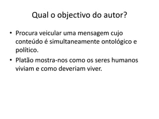 Qual o objectivo do autor?
• Procura veicular uma mensagem cujo
  conteúdo é simultaneamente ontológico e
  político.
• Platão mostra-nos como os seres humanos
  viviam e como deveriam viver.
 