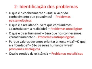 2- Identificação dos problemas
• O que é o conhecimento? -Qual o valor do
  conhecimento que possuímos? - Problemas
  epistemológicos
• O que é a realidade? - Será que confundimos
  aparência com a realidade? – Problemas ontológicos
• O que é o ser humano? – Será que nos conhecemos
  verdadeiramente? – Problemas antropológicos
• Porque valores devemos orientar a nossa vida? –O que
  é a liberdade? – São os seres humanos livres?
  problemas axiológicos
• Qual o sentido da existência – Problemas metafísicos
 
