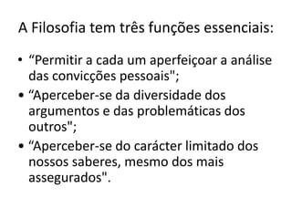 A Filosofia tem três funções essenciais:
• “Permitir a cada um aperfeiçoar a análise
  das convicções pessoais";
• “Aperceber-se da diversidade dos
  argumentos e das problemáticas dos
  outros";
• “Aperceber-se do carácter limitado dos
  nossos saberes, mesmo dos mais
  assegurados".
 