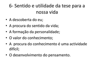 6- Sentido e utilidade da tese para a
                 nossa vida
• A descoberta do eu;
• A procura do sentido da vida;
• A formação da personalidade;
• O valor do conhecimento;
• A procura do conhecimento é uma actividade
  difícil;
• O desenvolvimento do pensamento.
 