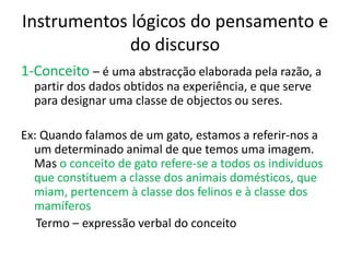 Instrumentos lógicos do pensamento e
             do discurso
1-Conceito – é uma abstracção elaborada pela razão, a
  partir dos dados obtidos na experiência, e que serve
  para designar uma classe de objectos ou seres.

Ex: Quando falamos de um gato, estamos a referir-nos a
  um determinado animal de que temos uma imagem.
  Mas o conceito de gato refere-se a todos os indivíduos
  que constituem a classe dos animais domésticos, que
  miam, pertencem à classe dos felinos e à classe dos
  mamíferos
   Termo – expressão verbal do conceito
 