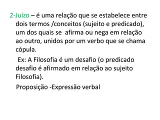 2-Juízo – é uma relação que se estabelece entre
  dois termos /conceitos (sujeito e predicado),
  um dos quais se afirma ou nega em relação
  ao outro, unidos por um verbo que se chama
  cópula.
   Ex: A Filosofia é um desafio (o predicado
  desafio é afirmado em relação ao sujeito
  Filosofia).
  Proposição -Expressão verbal
 