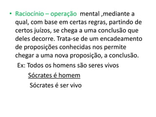 • Raciocínio – operação mental ,mediante a
  qual, com base em certas regras, partindo de
  certos juízos, se chega a uma conclusão que
  deles decorre. Trata-se de um encadeamento
  de proposições conhecidas nos permite
  chegar a uma nova proposição, a conclusão.
   Ex: Todos os homens são seres vivos
       Sócrates é homem
        Sócrates é ser vivo
 