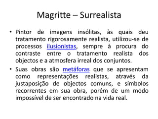 Magritte – Surrealista
• Pintor de imagens insólitas, às quais deu
  tratamento rigorosamente realista, utilizou-se de
  processos ilusionistas, sempre à procura do
  contraste entre o tratamento realista dos
  objectos e a atmosfera irreal dos conjuntos.
• Suas obras são metáforas que se apresentam
  como representações realistas, através da
  justaposição de objectos comuns, e símbolos
  recorrentes em sua obra, porém de um modo
  impossível de ser encontrado na vida real.
 