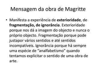 Mensagem da obra de Magritte
• Manifesta a experiência de exterioridade, de
  fragmentação, de ignorância. Exterioridade
  porque nos dá a imagem do objecto e nunca o
  próprio objecto. Fragmentação porque pode
  justapor vários sentidos e até sentidos
  incompatíveis. Ignorância porque há sempre
  uma espécie de “analfabetismo” quando
  tentamos explicitar o sentido de uma obra de
  arte.
 