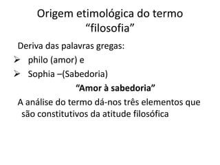 Origem etimológica do termo
              “filosofia”
 Deriva das palavras gregas:
 philo (amor) e
 Sophia –(Sabedoria)
                “Amor à sabedoria”
 A análise do termo dá-nos três elementos que
  são constitutivos da atitude filosófica
 