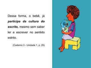 Dessa forma, o bebê, já
participa da cultura do
escrito, mesmo sem saber
ler e escrever no sentido
estrito.
(Caderno 3 - Unidade 1, p. 20)
 