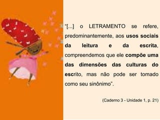 “[...] o LETRAMENTO se refere,
predominantemente, aos usos sociais
da leitura e da escrita,
compreendemos que ele compõe uma
das dimensões das culturas do
escrito, mas não pode ser tomado
como seu sinônimo”.
(Caderno 3 - Unidade 1, p. 21)
 