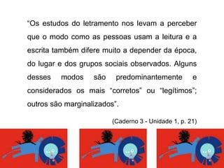 “Os estudos do letramento nos levam a perceber
que o modo como as pessoas usam a leitura e a
escrita também difere muito a depender da época,
do lugar e dos grupos sociais observados. Alguns
desses modos são predominantemente e
considerados os mais “corretos” ou “legítimos”;
outros são marginalizados”.
(Caderno 3 - Unidade 1, p. 21)
 
