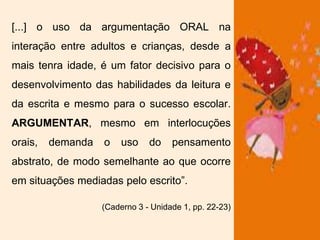 [...] o uso da argumentação ORAL na
interação entre adultos e crianças, desde a
mais tenra idade, é um fator decisivo para o
desenvolvimento das habilidades da leitura e
da escrita e mesmo para o sucesso escolar.
ARGUMENTAR, mesmo em interlocuções
orais, demanda o uso do pensamento
abstrato, de modo semelhante ao que ocorre
em situações mediadas pelo escrito”.
(Caderno 3 - Unidade 1, pp. 22-23)
 
