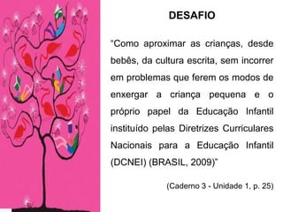 DESAFIO
“Como aproximar as crianças, desde
bebês, da cultura escrita, sem incorrer
em problemas que ferem os modos de
enxergar a criança pequena e o
próprio papel da Educação Infantil
instituído pelas Diretrizes Curriculares
Nacionais para a Educação Infantil
(DCNEI) (BRASIL, 2009)”
(Caderno 3 - Unidade 1, p. 25)
 