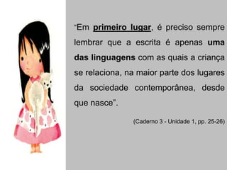 “Em primeiro lugar, é preciso sempre
lembrar que a escrita é apenas uma
das linguagens com as quais a criança
se relaciona, na maior parte dos lugares
da sociedade contemporânea, desde
que nasce”.
(Caderno 3 - Unidade 1, pp. 25-26)
 