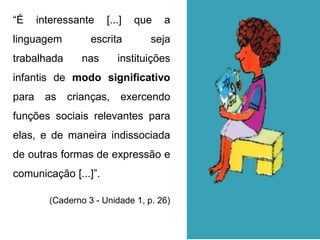 “É interessante [...] que a
linguagem escrita seja
trabalhada nas instituições
infantis de modo significativo
para as crianças, exercendo
funções sociais relevantes para
elas, e de maneira indissociada
de outras formas de expressão e
comunicação [...]”.
(Caderno 3 - Unidade 1, p. 26)
 