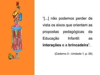 “[...] não podemos perder de
vista os eixos que orientam as
propostas pedagógicas da
Educação Infantil: as
interações e a brincadeira”.
(Caderno 3 - Unidade 1, p. 26)
 