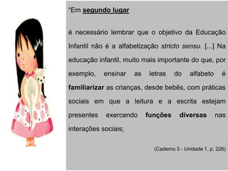 “Em segundo lugar
é necessário lembrar que o objetivo da Educação
Infantil não é a alfabetização stricto sensu. [...] Na
educação infantil, muito mais importante do que, por
exemplo, ensinar as letras do alfabeto é
familiarizar as crianças, desde bebês, com práticas
sociais em que a leitura e a escrita estejam
presentes exercendo funções diversas nas
interações sociais;
(Caderno 3 - Unidade 1, p. 226)
 