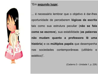 “Em segundo lugar,
... é necessário lembrar que o objetivo é dar-lhes
oportunidade de perceberem lógicas da escrita
tais como sua estrutura peculiar (não se fala
como se escreve), sua estabilidade (as palavras
não mudam quanto a professora lê uma
história) e os múltiplos papéis que desempenha
nas sociedades contemporâneas (utilitário e
estético)”.
(Caderno 3 - Unidade 1, p. 226)
 