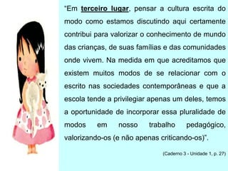 “Em terceiro lugar, pensar a cultura escrita do
modo como estamos discutindo aqui certamente
contribui para valorizar o conhecimento de mundo
das crianças, de suas famílias e das comunidades
onde vivem. Na medida em que acreditamos que
existem muitos modos de se relacionar com o
escrito nas sociedades contemporâneas e que a
escola tende a privilegiar apenas um deles, temos
a oportunidade de incorporar essa pluralidade de
modos em nosso trabalho pedagógico,
valorizando-os (e não apenas criticando-os)”.
(Caderno 3 - Unidade 1, p. 27)
 