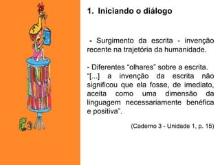 1. Iniciando o diálogo
- Surgimento da escrita - invenção
recente na trajetória da humanidade.
- Diferentes “olhares” sobre a escrita.
“[...] a invenção da escrita não
significou que ela fosse, de imediato,
aceita como uma dimensão da
linguagem necessariamente benéfica
e positiva”.
(Caderno 3 - Unidade 1, p. 15)
 