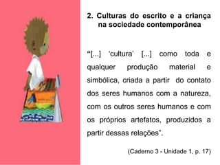 2. Culturas do escrito e a criança
na sociedade contemporânea
“[...] ‘cultura’ [...] como toda e
qualquer produção material e
simbólica, criada a partir do contato
dos seres humanos com a natureza,
com os outros seres humanos e com
os próprios artefatos, produzidos a
partir dessas relações”.
(Caderno 3 - Unidade 1, p. 17)
 