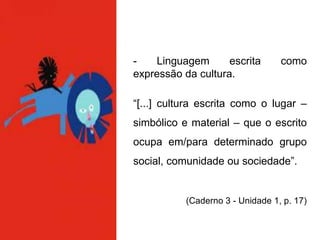 - Linguagem escrita como
expressão da cultura.
“[...] cultura escrita como o lugar –
simbólico e material – que o escrito
ocupa em/para determinado grupo
social, comunidade ou sociedade”.
(Caderno 3 - Unidade 1, p. 17)
 