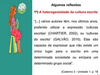 Algumas reflexões
1ª) A heterogeneidade da cultura escrita
“[...] vários autores têm, nos últimos anos,
preferido utilizar a expressão ‘culturas
escritas’ (CHARTIER, 2002), ou ‘culturas
do escrito’ (GALVÃO, 2010). Elas são
capazes de expressar que não existe um
único lugar para o escrito em uma
determinada sociedade ou em/para um
determinado grupo social”.
(Caderno 3 - Unidade 1, p. 18
 