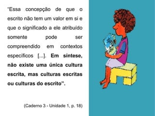 “Essa concepção de que o
escrito não tem um valor em si e
que o significado a ele atribuído
somente pode ser
compreendido em contextos
específicos [...]. Em síntese,
não existe uma única cultura
escrita, mas culturas escritas
ou culturas do escrito”.
(Caderno 3 - Unidade 1, p. 18)
 