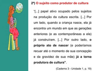 2ª) O sujeito como produtor de cultura
“[...] papel ativo ocupado pelos sujeitos
na produção da cultura escrita. [...] Por
um lado, quando a criança nasce, ela já
encontra um mundo em que as gerações
anteriores (e as contemporâneas a ela)
já construíram. [...] Por outro lado, o
próprio ato de nascer (e poderíamos
recuar até o momento de sua concepção
e da gravidez de sua mãe) já a torna
produtora de cultura”.
(Caderno 3 - Unidade 1, p. 19)
 