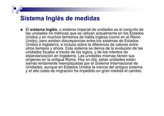 Sistema Inglés de medidas
El sistema Inglés, o sistema imperial de unidades es el conjunto de
las unidades no métricas que se utilizan actualmente en los Estados
Unidos y en muchos territorios de habla inglesa (como en el Reino
Unido), pero existen discrepancias entre los sistemas de Estados
Unidos e Inglaterra, e incluso sobre la diferencia de valores entre
otros tiempos y ahora. Este sistema se deriva de la evolución de las
unidades locales a través de los siglos, y de los intentos de
estandarización en Inglaterra. Las unidades mismas tienen sus
orígenes en la antigua Roma. Hoy en día, estas unidades están
siendo lentamente reemplazadas por el Sistema Internacional de
Unidades, aunque en Estados Unidos la inercia del antiguo sistema
y el alto costo de migración ha impedido en gran medida el cambio.
 