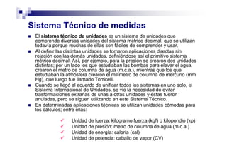 Sistema Técnico de medidas
El sistema técnico de unidades es un sistema de unidades que
comprende diversas unidades del sistema métrico decimal, que se utilizan
todavía porque muchas de ellas son fáciles de comprender y usar.
Al definir las distintas unidades se tomaron aplicaciones directas sin
relación con las demás unidades, definiéndose así el primitivo sistema
métrico decimal. Así, por ejemplo, para la presión se crearon dos unidades
distintas; por un lado los que estudiaban las bombas para elevar el agua,
crearon el metro de columna de agua (m.c.a.), mientras que los que
estudiaban la atmósfera crearon el milímetro de columna de mercurio (mm
Hg), que luego fue llamado Torricelli.
Cuando se llegó al acuerdo de unificar todos los sistemas en uno solo, el
Sistema Internacional de Unidades, se vio la necesidad de evitar
trasformaciones extrañas de unas a otras unidades y éstas fueron
anuladas, pero se siguen utilizando en este Sistema Técnico.
En determinadas aplicaciones técnicas se utilizan unidades cómodas para
los cálculos; entre ellas:
Unidad de fuerza: kilogramo fuerza (kgf) o kilopondio (kp)
Unidad de presión: metro de columna de agua (m.c.a.)
Unidad de energía: caloría (cal)
Unidad de potencia: caballo de vapor (CV)
 
