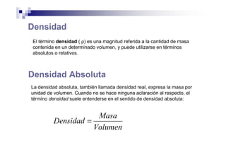 Densidad
El término densidad ( ρ) es una magnitud referida a la cantidad de masa
contenida en un determinado volumen, y puede utilizarse en términos
absolutos o relativos.
Densidad Absoluta
La densidad absoluta, también llamada densidad real, expresa la masa por
unidad de volumen. Cuando no se hace ninguna aclaración al respecto, el
término densidad suele entenderse en el sentido de densidad absoluta:
Volumen
Masa
Densidad =
 