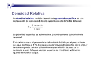 Densidad Relativa
La densidad relativa, también denominada gravedad específica, es una
comparación de la densidad de una sustancia con la densidad del agua:
agua
ciasus
S
δ
δ tan
=
La gravedad específica es adimensional y numéricamente coincide con la
densidad.
Está definida como el peso unitario del material dividido por el peso unitario
del agua destilada a 4 ºC. Se representa la Gravedad Específica por S o Gs, y
también se puede calcular utilizando cualquier relación de peso de la
sustancia a peso del agua siempre y cuando se consideren volúmenes
iguales de material y agua.
 