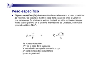 Peso específico
El peso específico (Pe) de una sustancia se define como el peso por unidad
de volumen. Se calcula al dividir el peso de la sustancia entre el volumen
que esta ocupa. En el sistema métrico decimal, se mide en kilopondios por
metro cúbico (kp/m³). En el Sistema Internacional de Unidades, en newton
por metro cúbico (N/m³).
V
W
Pe = o
Pe = peso especifico
W = es el peso de la sustancia
V = es el volumen que la sustancia ocupa
ρ= es la densidad de la sustancia
g = es la gravedad
c
e
g
g
P
*ρ
=
 