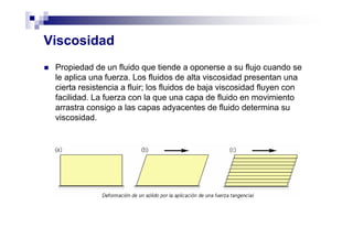 Viscosidad
Propiedad de un fluido que tiende a oponerse a su flujo cuando se
le aplica una fuerza. Los fluidos de alta viscosidad presentan una
cierta resistencia a fluir; los fluidos de baja viscosidad fluyen con
facilidad. La fuerza con la que una capa de fluido en movimiento
arrastra consigo a las capas adyacentes de fluido determina su
viscosidad.
 