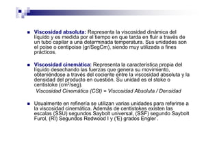 Viscosidad absoluta: Representa la viscosidad dinámica del
líquido y es medida por el tiempo en que tarda en fluir a través de
un tubo capilar a una determinada temperatura. Sus unidades son
el poise o centipoise (gr/SegCm), siendo muy utilizada a fines
prácticos.
Viscosidad cinemática: Representa la característica propia del
líquido desechando las fuerzas que genera su movimiento,
obteniéndose a través del cociente entre la viscosidad absoluta y la
densidad del producto en cuestión. Su unidad es el stoke o
centistoke (cm2/seg).
Viscosidad Cinemática (CSt) = Viscosidad Absoluta / Densidad
Usualmente en refinería se utilizan varias unidades para referirse a
la viscosidad cinemática. Además de centistokes existen las
escalas (SSU) segundos Saybolt universal, (SSF) segundo Saybolt
Furol, (RI) Segundos Redwood I y (°E) grados Engler .
 