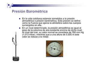 Presión Barométrica
En la vida cotidiana estamos sometidos a la presión
atmosférica o presión barómetrica. Esta presión se define
como la Fuerza que ejerce la atmósfera sobre los cuerpos
sumergidos en ella.
En un nivel determinado, la presión atmosférica es igual al
peso de la columna de aire existente encima de dicho nivel.
Al nivel del mar, su valor normal se considera de 760 mm Hg
(1.013 mbar), mientras que a una altura de 5.500 m este
valor se reduce a la mitad.
 
