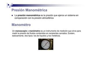 Presión Manométrica
La presión manométrica es la presión que ejerce un sistema en
comparación con la presión atmosférica
Un manoscopio o manómetro es un instrumento de medición que sirve para
medir la presión de fluidos contenidos en recipientes cerrados. Existen,
básicamente, dos tipos: los de líquidos y los metálicos.
Manométro
 